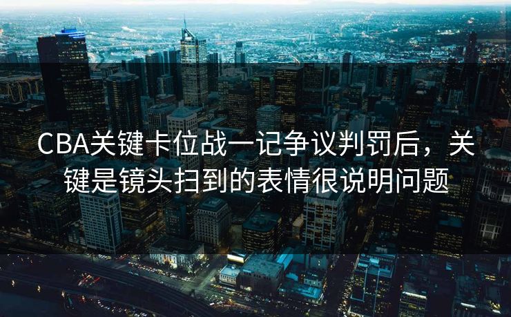 CBA关键卡位战一记争议判罚后，关键是镜头扫到的表情很说明问题