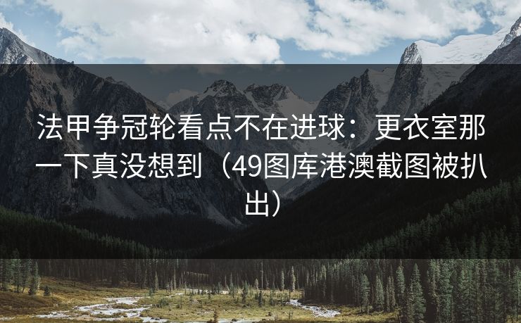 法甲争冠轮看点不在进球：更衣室那一下真没想到（49图库港澳截图被扒出）