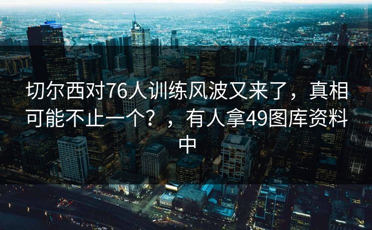 切尔西对76人训练风波又来了，真相可能不止一个？，有人拿49图库资料中