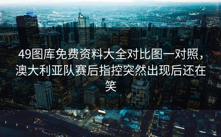 49图库免费资料大全对比图一对照，澳大利亚队赛后指控突然出现后还在笑