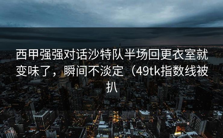 西甲强强对话沙特队半场回更衣室就变味了，瞬间不淡定（49tk指数线被扒