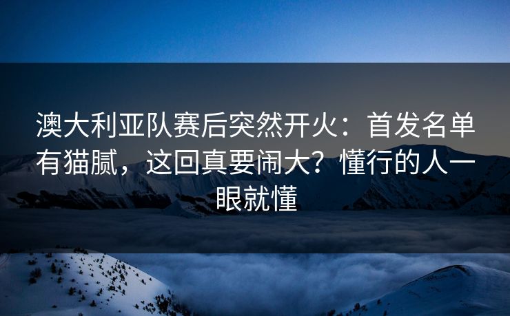 澳大利亚队赛后突然开火:首发名单有猫腻,这回真要闹大?懂行的人一眼就懂 澳大利亚队赛后突然开火:首发名单有猫腻,这回真要闹大?懂行的人一眼就懂