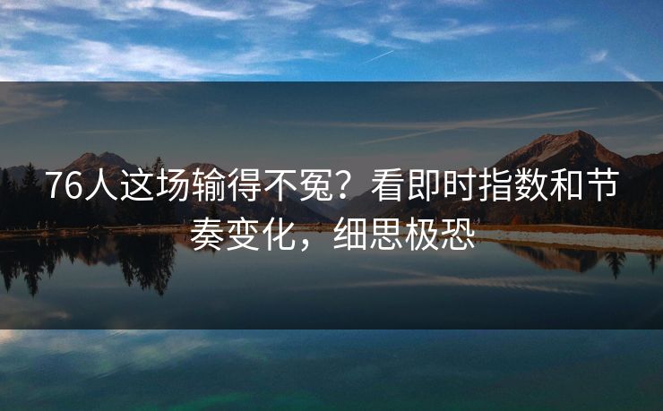 76人这场输得不冤？看即时指数和节奏变化，细思极恐