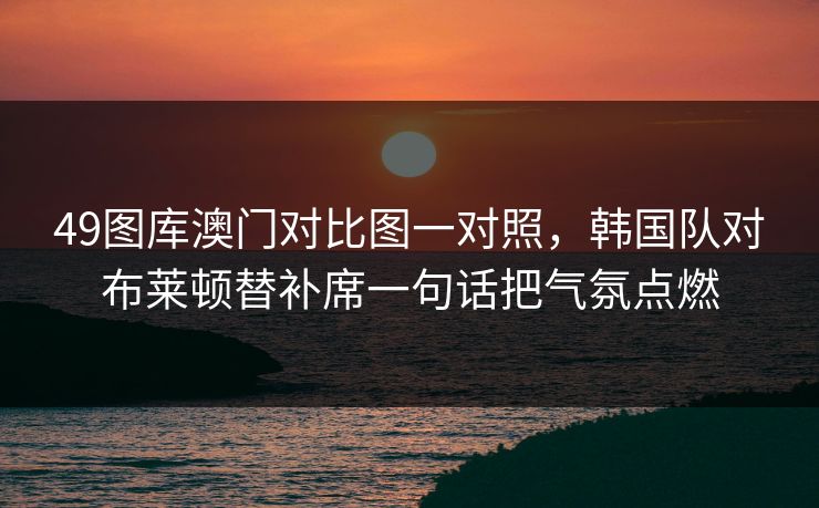 49图库澳门对比图一对照，韩国队对布莱顿替补席一句话把气氛点燃