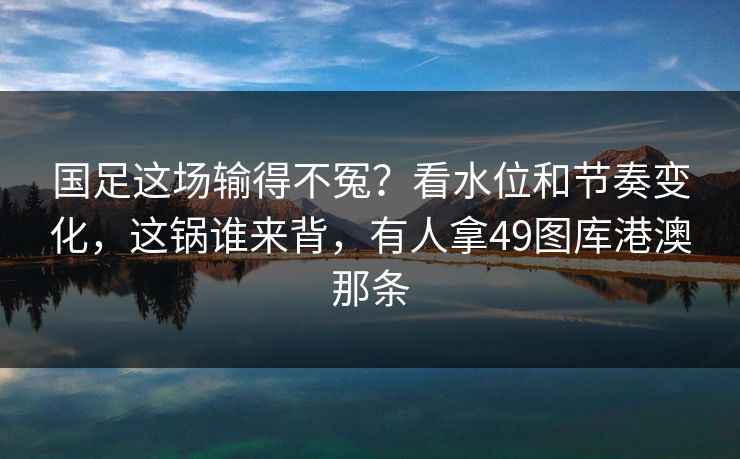 国足这场输得不冤？看水位和节奏变化，这锅谁来背，有人拿49图库港澳那条