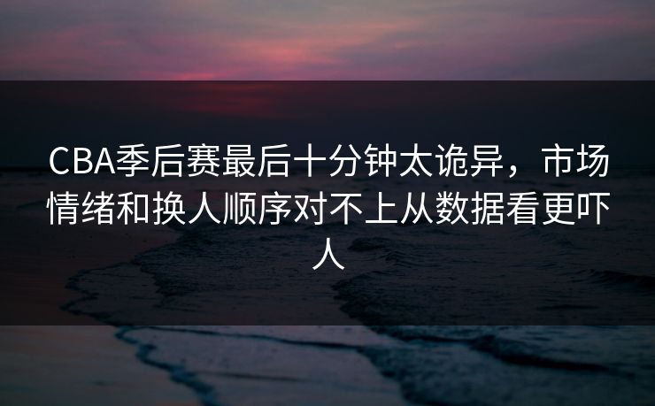 CBA季后赛最后十分钟太诡异，市场情绪和换人顺序对不上从数据看更吓人