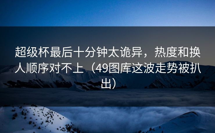 超级杯最后十分钟太诡异，热度和换人顺序对不上（49图库这波走势被扒出）