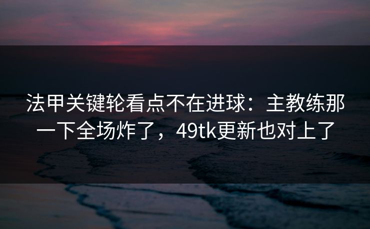 法甲关键轮看点不在进球:主教练那一下全场炸了,49tk更新也对上了 法甲关键轮看点不在进球:主教练那一下全场炸了,49tk更新也对上了