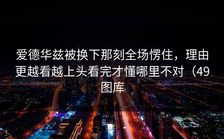 爱德华兹被换下那刻全场愣住，理由更越看越上头看完才懂哪里不对（49图库