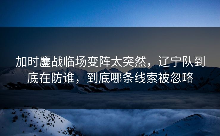 加时鏖战临场变阵太突然，辽宁队到底在防谁，到底哪条线索被忽略