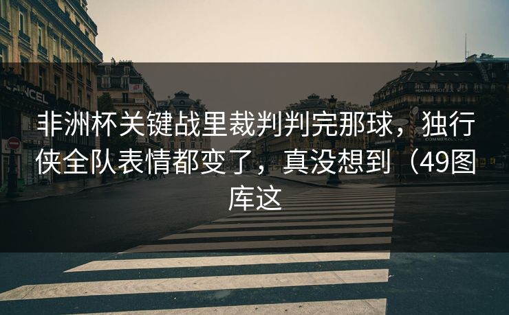 非洲杯关键战里裁判判完那球，独行侠全队表情都变了，真没想到（49图库这