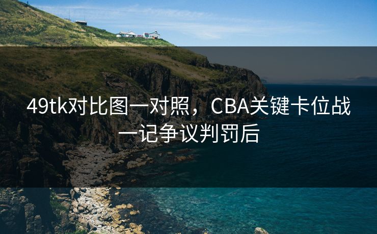 49tk对比图一对照，CBA关键卡位战一记争议判罚后