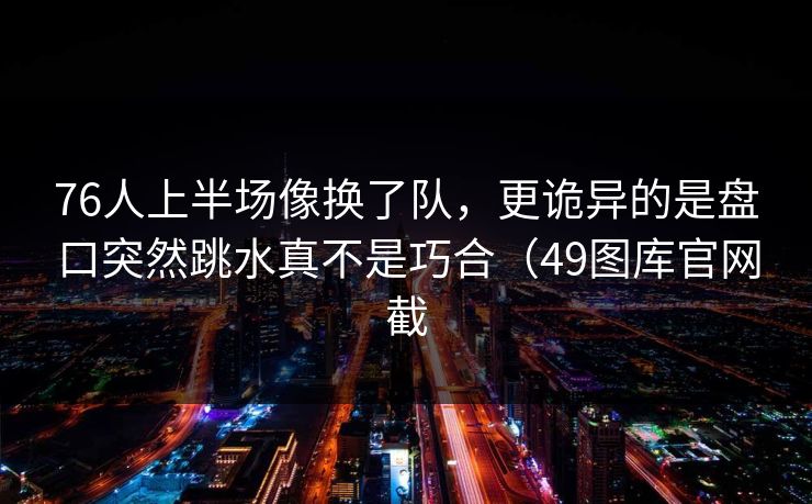 76人上半场像换了队，更诡异的是盘口突然跳水真不是巧合（49图库官网截