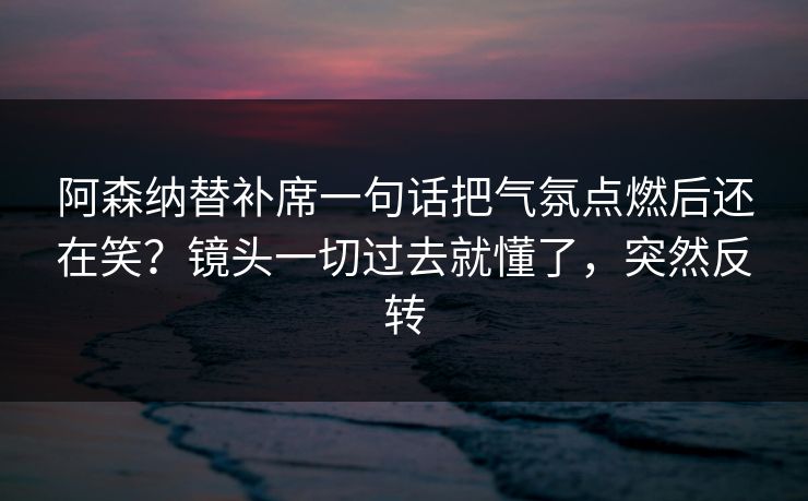 阿森纳替补席一句话把气氛点燃后还在笑？镜头一切过去就懂了，突然反转