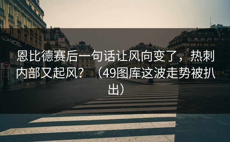 恩比德赛后一句话让风向变了，热刺内部又起风？（49图库这波走势被扒出）