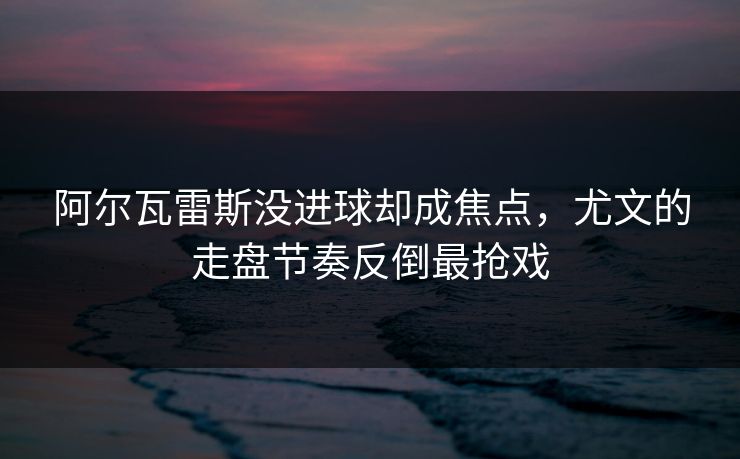 阿尔瓦雷斯没进球却成焦点，尤文的走盘节奏反倒最抢戏