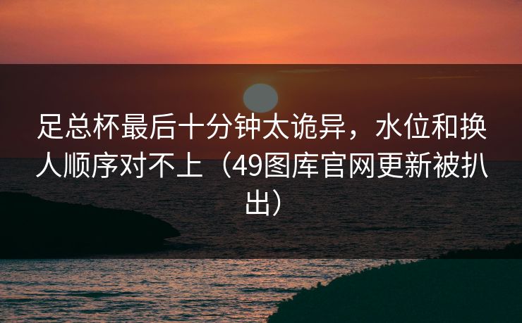 足总杯最后十分钟太诡异，水位和换人顺序对不上（49图库官网更新被扒出）