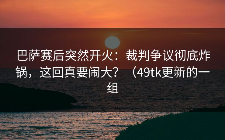 巴萨赛后突然开火：裁判争议彻底炸锅，这回真要闹大？（49tk更新的一组