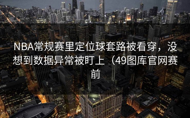NBA常规赛里定位球套路被看穿，没想到数据异常被盯上（49图库官网赛前