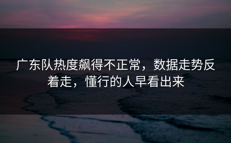 广东队热度飙得不正常，数据走势反着走，懂行的人早看出来