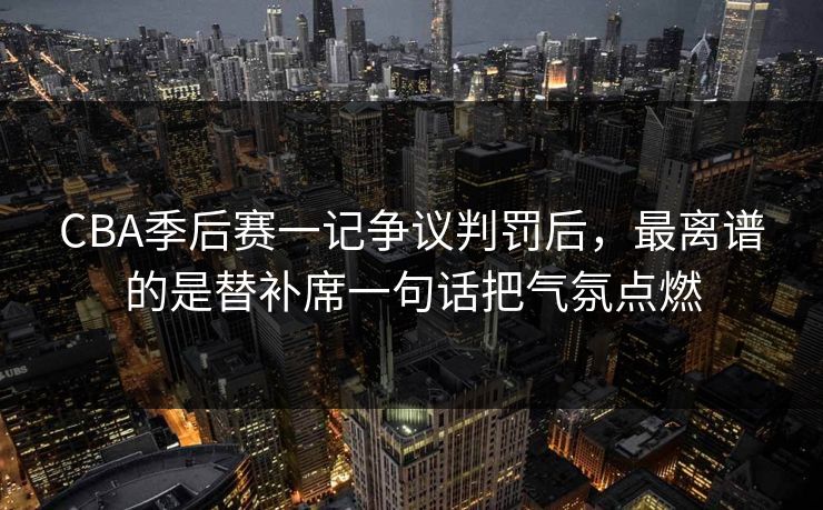 CBA季后赛一记争议判罚后，最离谱的是替补席一句话把气氛点燃