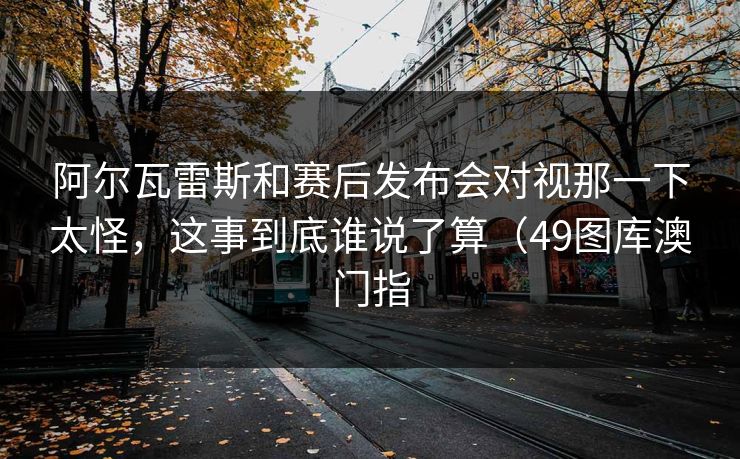 阿尔瓦雷斯和赛后发布会对视那一下太怪，这事到底谁说了算（49图库澳门指