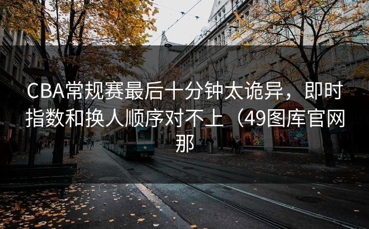 CBA常规赛最后十分钟太诡异，即时指数和换人顺序对不上（49图库官网那