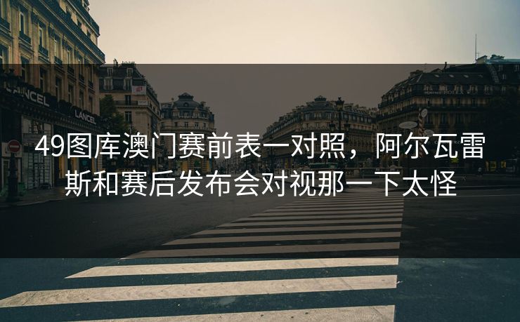 49图库澳门赛前表一对照，阿尔瓦雷斯和赛后发布会对视那一下太怪