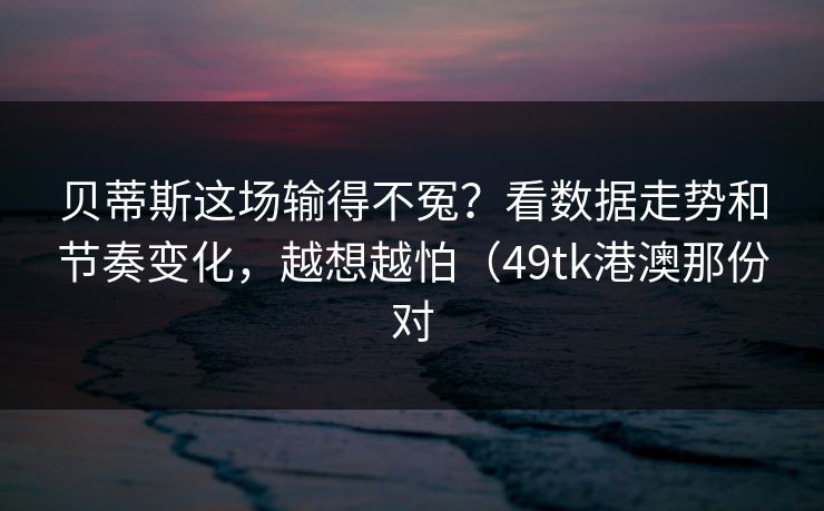 贝蒂斯这场输得不冤？看数据走势和节奏变化，越想越怕（49tk港澳那份对