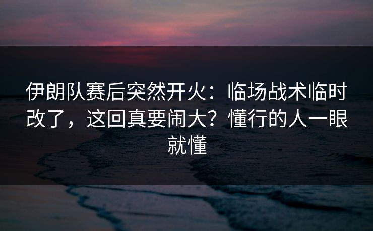 伊朗队赛后突然开火：临场战术临时改了，这回真要闹大？懂行的人一眼就懂