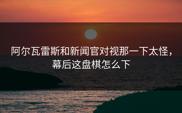 阿尔瓦雷斯和新闻官对视那一下太怪，幕后这盘棋怎么下