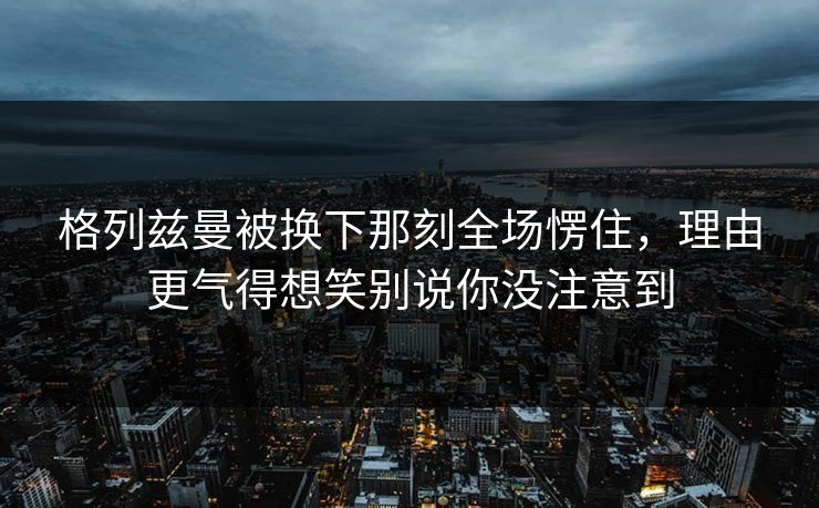 格列兹曼被换下那刻全场愣住，理由更气得想笑别说你没注意到