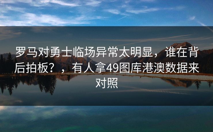 罗马对勇士临场异常太明显，谁在背后拍板？，有人拿49图库港澳数据来对照