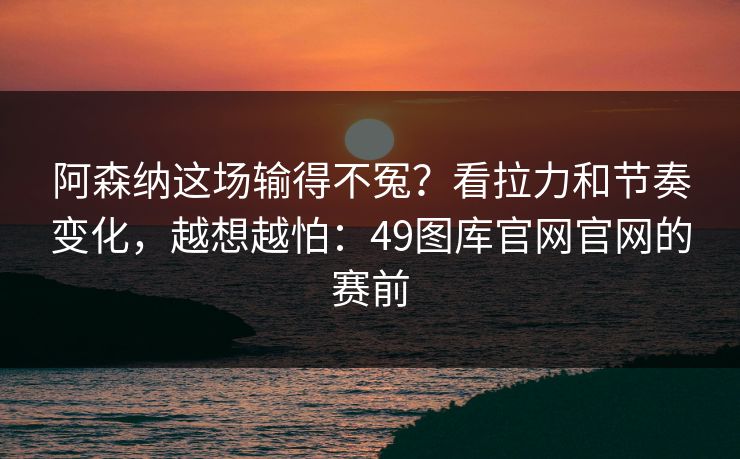 阿森纳这场输得不冤？看拉力和节奏变化，越想越怕：49图库官网官网的赛前