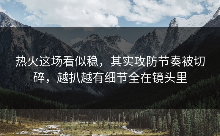 热火这场看似稳，其实攻防节奏被切碎，越扒越有细节全在镜头里