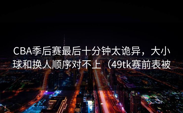 CBA季后赛最后十分钟太诡异，大小球和换人顺序对不上（49tk赛前表被