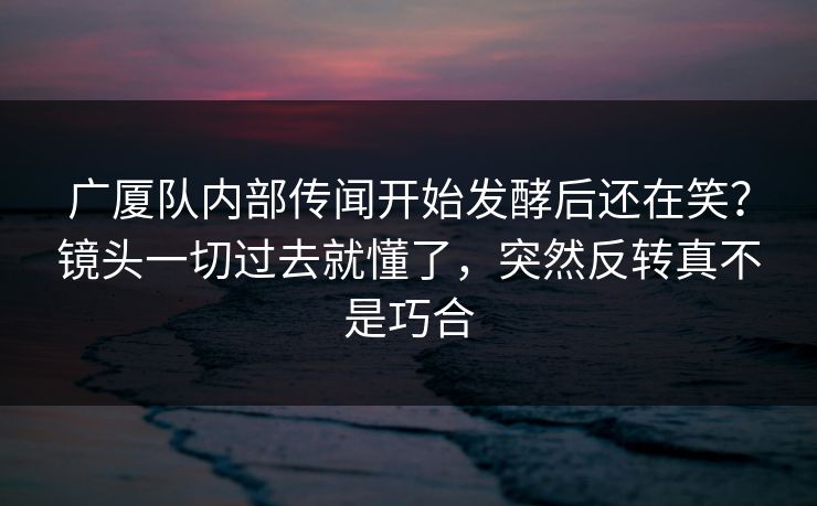 广厦队内部传闻开始发酵后还在笑？镜头一切过去就懂了，突然反转真不是巧合