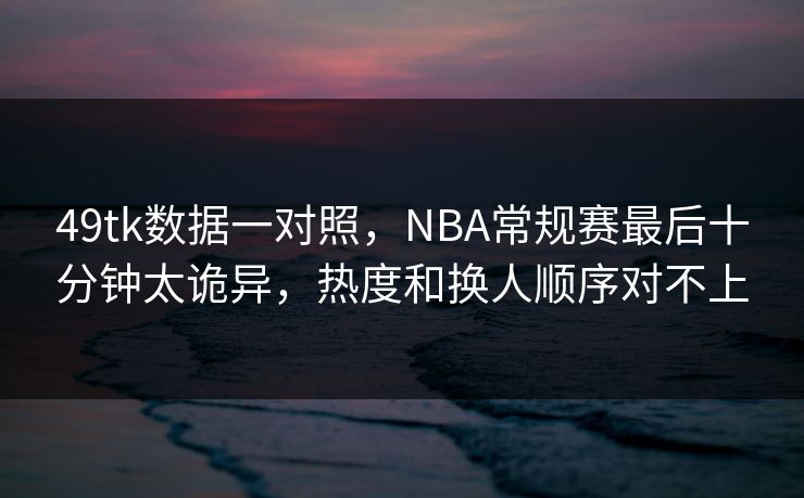 49tk数据一对照，NBA常规赛最后十分钟太诡异，热度和换人顺序对不上