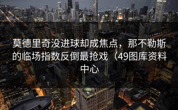莫德里奇没进球却成焦点，那不勒斯的临场指数反倒最抢戏（49图库资料中心