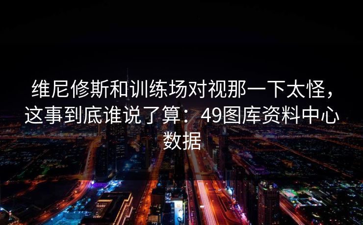维尼修斯和训练场对视那一下太怪，这事到底谁说了算：49图库资料中心数据