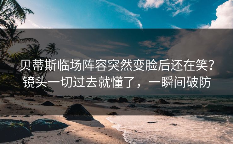 贝蒂斯临场阵容突然变脸后还在笑？镜头一切过去就懂了，一瞬间破防