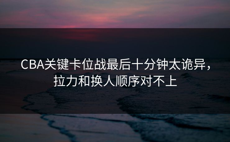 CBA关键卡位战最后十分钟太诡异，拉力和换人顺序对不上
