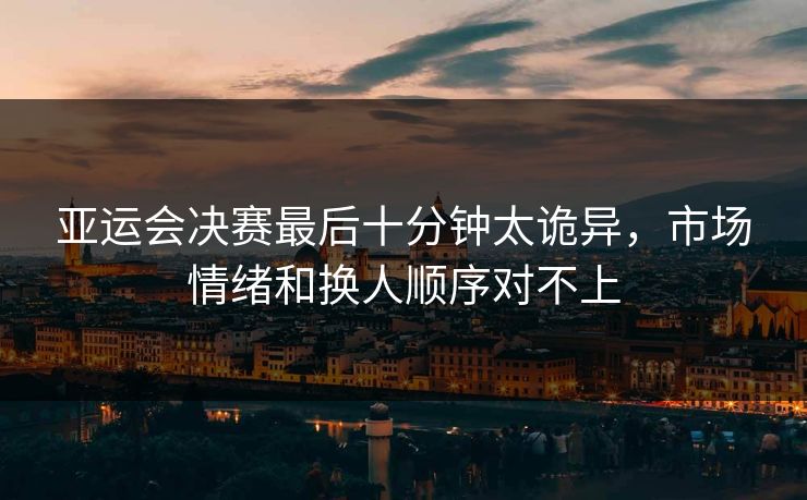 亚运会决赛最后十分钟太诡异，市场情绪和换人顺序对不上