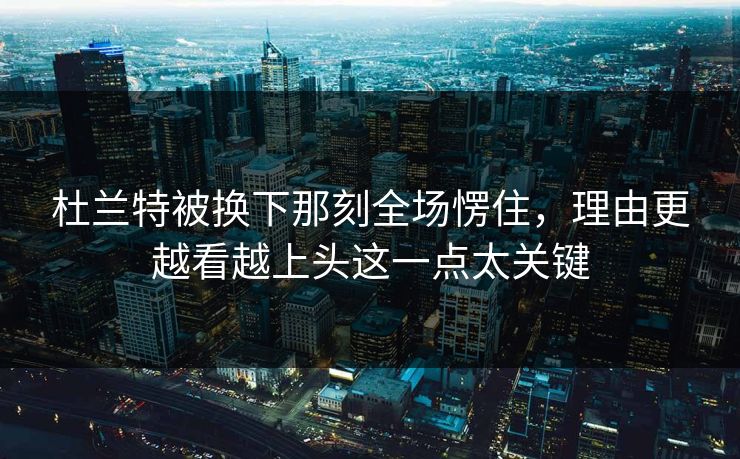 杜兰特被换下那刻全场愣住，理由更越看越上头这一点太关键
