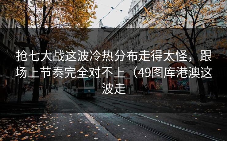 抢七大战这波冷热分布走得太怪，跟场上节奏完全对不上（49图库港澳这波走
