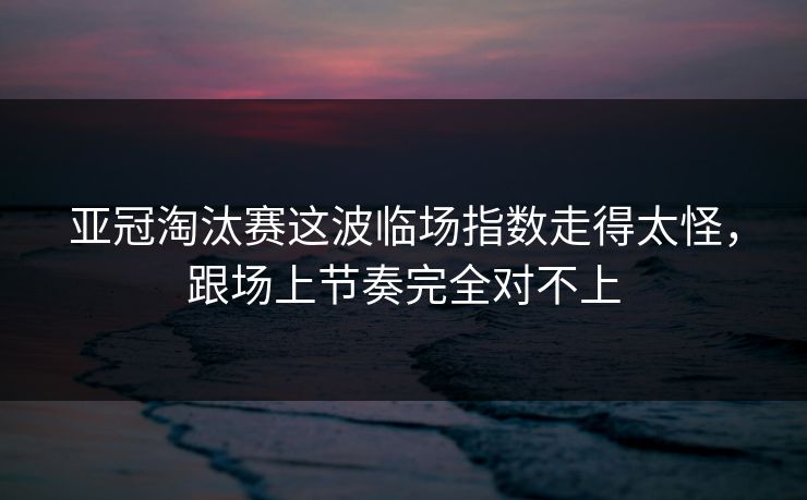 亚冠淘汰赛这波临场指数走得太怪，跟场上节奏完全对不上