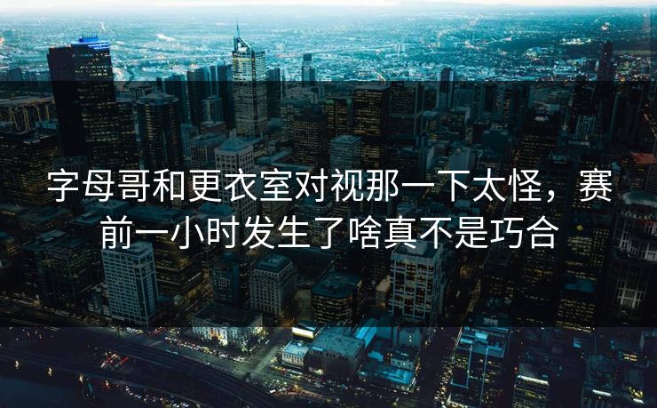 字母哥和更衣室对视那一下太怪，赛前一小时发生了啥真不是巧合