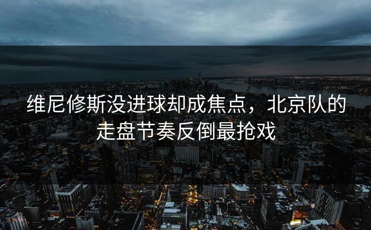 维尼修斯没进球却成焦点，北京队的走盘节奏反倒最抢戏