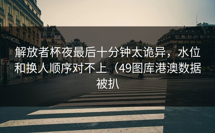 解放者杯夜最后十分钟太诡异，水位和换人顺序对不上（49图库港澳数据被扒