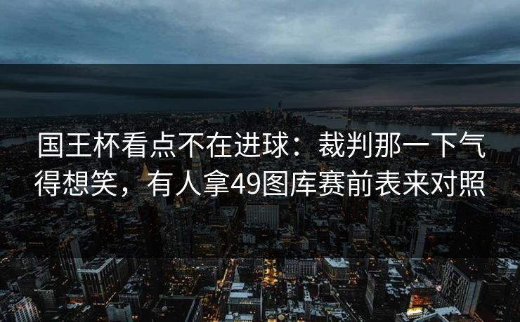 国王杯看点不在进球：裁判那一下气得想笑，有人拿49图库赛前表来对照